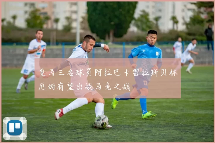 皇马三名球员阿拉巴卡雷拉斯贝林厄姆有望出战马竞之战