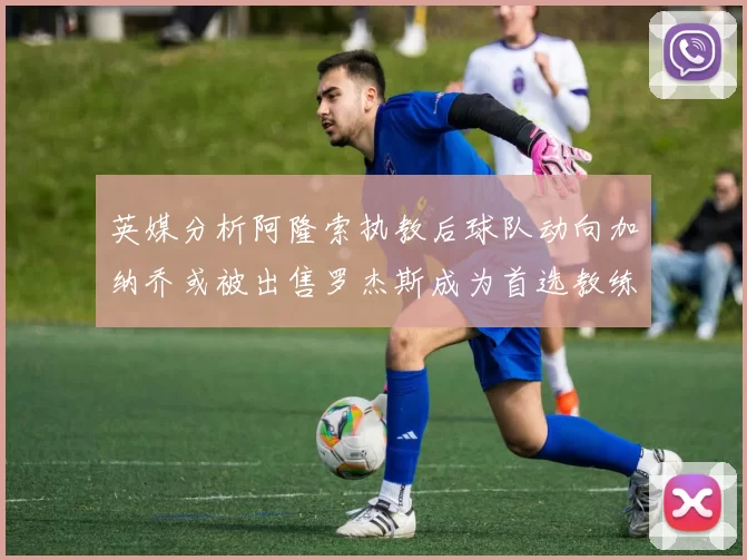 英媒分析阿隆索执教后球队动向加纳乔或被出售罗杰斯成为首选教练