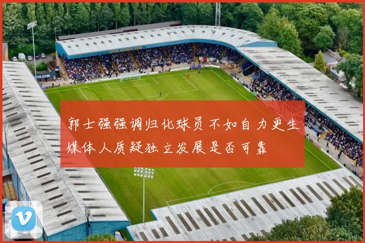 郭士强强调归化球员不如自力更生媒体人质疑独立发展是否可靠