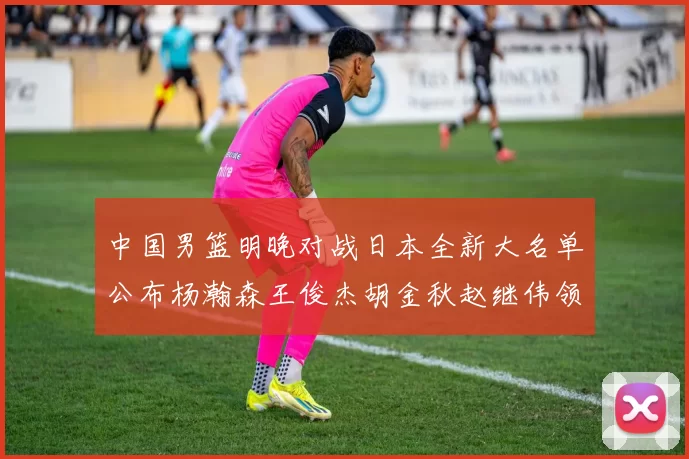 中国男篮明晚对战日本全新大名单公布杨瀚森王俊杰胡金秋赵继伟领衔出战