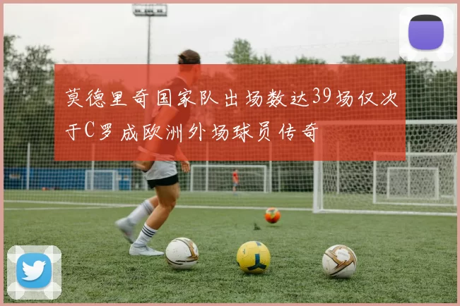 莫德里奇国家队出场数达39场仅次于C罗成欧洲外场球员传奇
