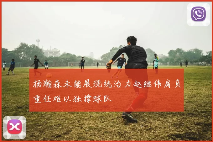 杨瀚森未能展现统治力赵继伟肩负重任难以独撑球队