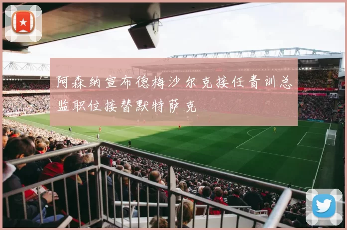 阿森纳宣布德梅沙尔克接任青训总监职位接替默特萨克