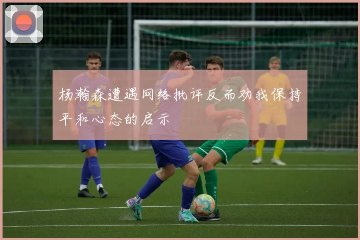 杨瀚森遭遇网络批评反而劝我保持平和心态的启示