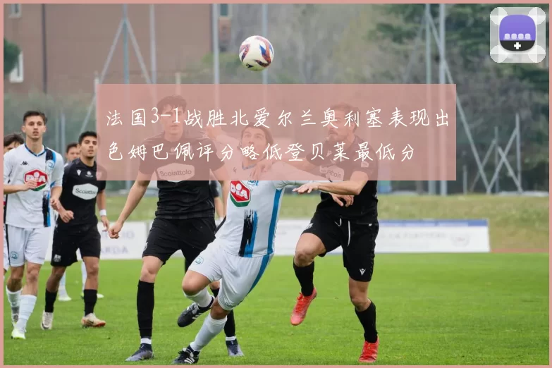 法国3-1战胜北爱尔兰奥利塞表现出色姆巴佩评分略低登贝莱最低分