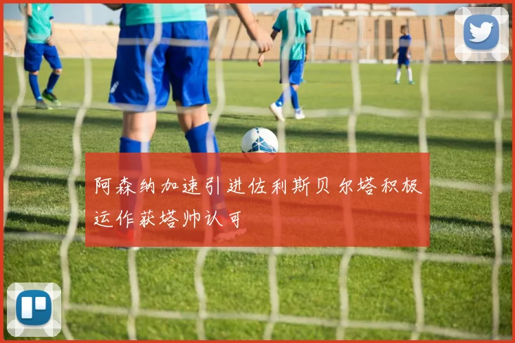 阿森纳加速引进佐利斯贝尔塔积极运作获塔帅认可
