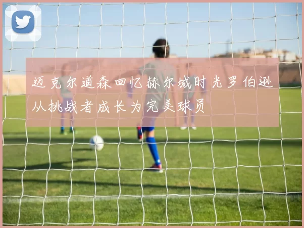 迈克尔道森回忆赫尔城时光罗伯逊从挑战者成长为完美球员