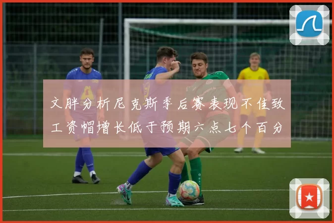 文胖分析尼克斯季后赛表现不佳致工资帽增长低于预期六点七个百分点