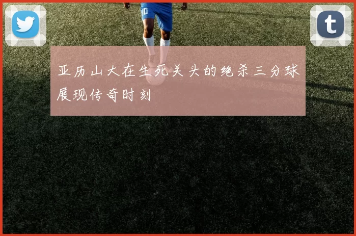 亚历山大在生死关头的绝杀三分球展现传奇时刻