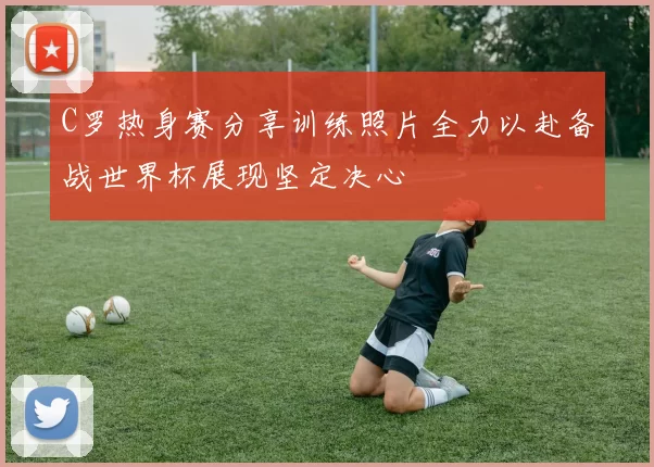 C罗热身赛分享训练照片全力以赴备战世界杯展现坚定决心