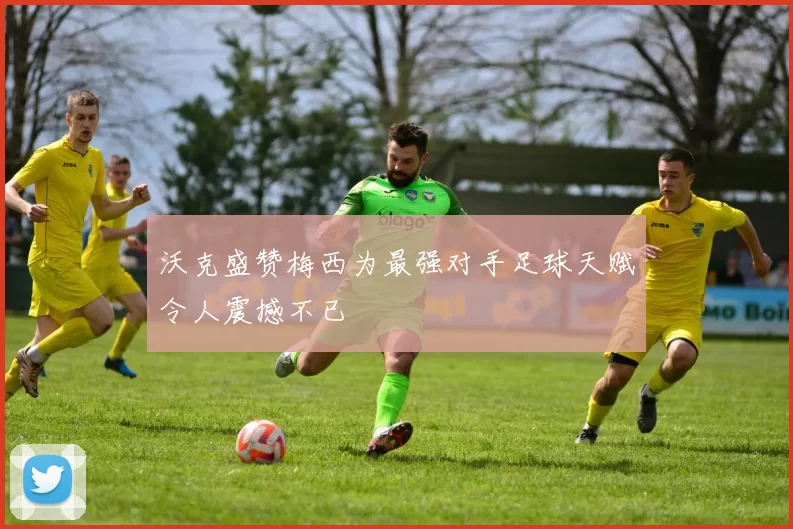 沃克盛赞梅西为最强对手足球天赋令人震撼不已