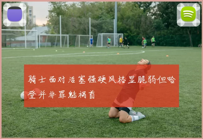 骑士面对活塞强硬风格显脆弱但哈登并非罪魁祸首