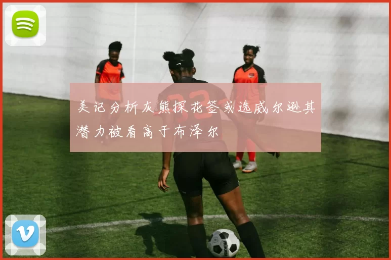 美记分析灰熊探花签或选威尔逊其潜力被看高于布泽尔