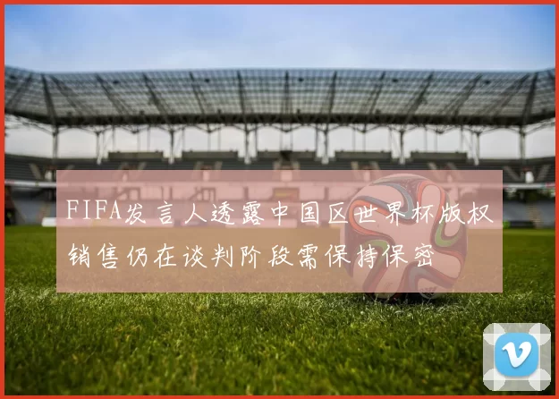 FIFA发言人透露中国区世界杯版权销售仍在谈判阶段需保持保密