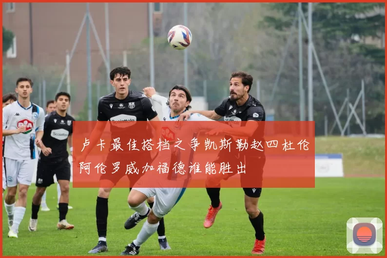 卢卡最佳搭档之争凯斯勒赵四杜伦阿伦罗威加福德谁能胜出