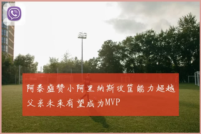 阿泰盛赞小阿里纳斯攻筐能力超越父亲未来有望成为MVP