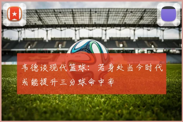 韦德谈现代篮球：若身处当今时代或能提升三分球命中率