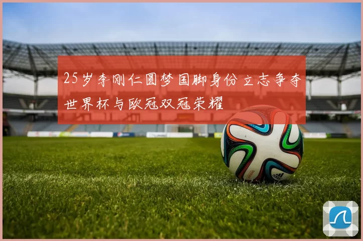 25岁李刚仁圆梦国脚身份立志争夺世界杯与欧冠双冠荣耀