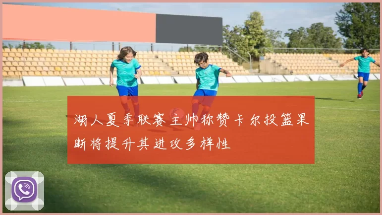 湖人夏季联赛主帅称赞卡尔投篮果断将提升其进攻多样性
