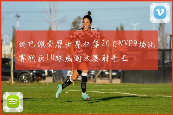 姆巴佩荣膺世界杯第20日MVP9场比赛斩获10球成淘汰赛射手王